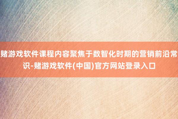 赌游戏软件课程内容聚焦于数智化时期的营销前沿常识-赌游戏软件(中国)官方网站登录入口
