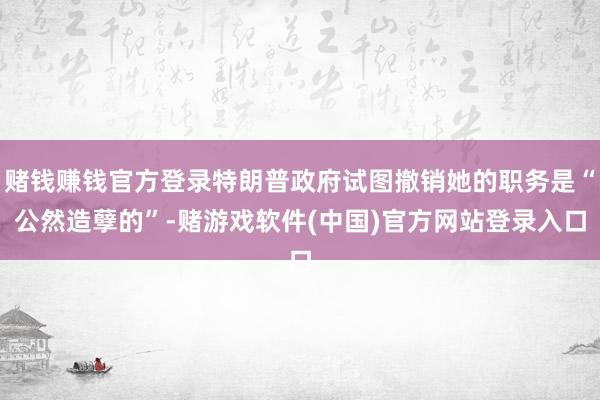 赌钱赚钱官方登录特朗普政府试图撤销她的职务是“公然造孽的”-赌游戏软件(中国)官方网站登录入口