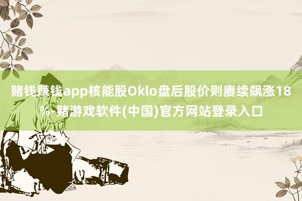 赌钱赚钱app核能股Oklo盘后股价则赓续飙涨18%-赌游戏软件(中国)官方网站登录入口