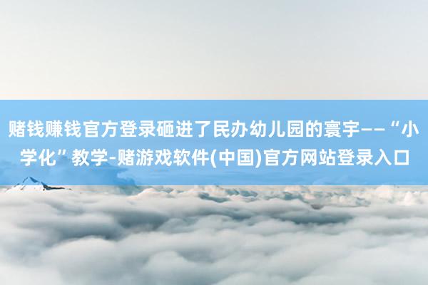赌钱赚钱官方登录砸进了民办幼儿园的寰宇——“小学化”教学-赌游戏软件(中国)官方网站登录入口