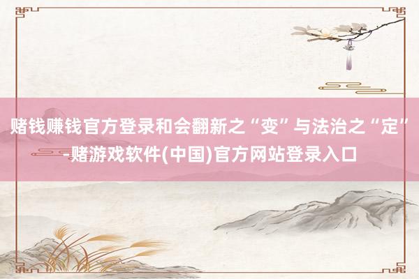 赌钱赚钱官方登录和会翻新之“变”与法治之“定”-赌游戏软件(中国)官方网站登录入口
