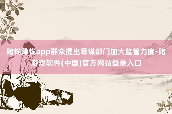 赌钱赚钱app群众提出筹谋部门加大监管力度-赌游戏软件(中国)官方网站登录入口