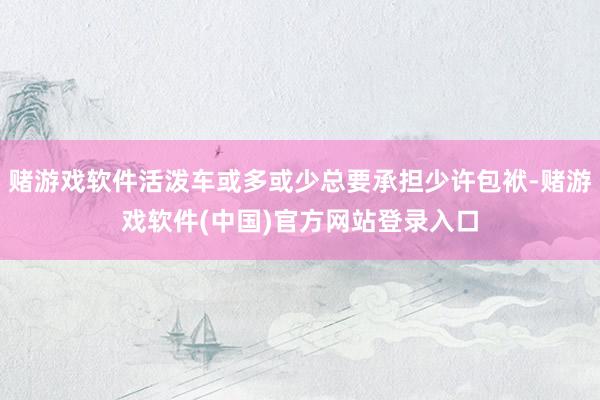 赌游戏软件活泼车或多或少总要承担少许包袱-赌游戏软件(中国)官方网站登录入口