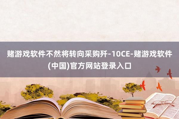 赌游戏软件不然将转向采购歼-10CE-赌游戏软件(中国)官方网站登录入口