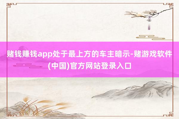 赌钱赚钱app处于最上方的车主暗示-赌游戏软件(中国)官方网站登录入口