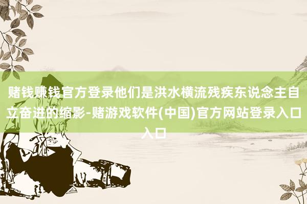 赌钱赚钱官方登录他们是洪水横流残疾东说念主自立奋进的缩影-赌游戏软件(中国)官方网站登录入口