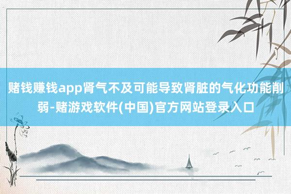 赌钱赚钱app肾气不及可能导致肾脏的气化功能削弱-赌游戏软件(中国)官方网站登录入口