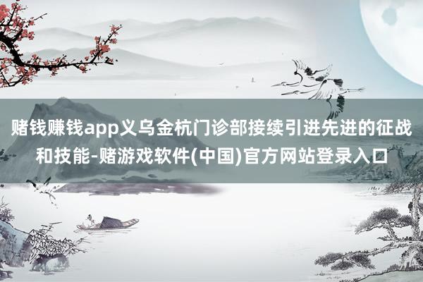 赌钱赚钱app义乌金杭门诊部接续引进先进的征战和技能-赌游戏软件(中国)官方网站登录入口