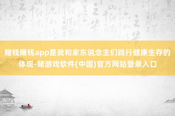 赌钱赚钱app是我和家东说念主们践行健康生存的体现-赌游戏软件(中国)官方网站登录入口