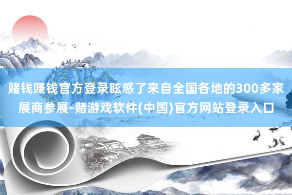 赌钱赚钱官方登录眩惑了来自全国各地的300多家展商参展-赌游戏软件(中国)官方网站登录入口