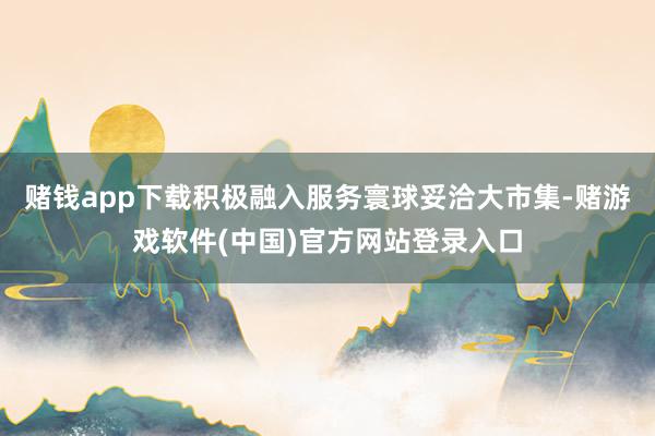 赌钱app下载积极融入服务寰球妥洽大市集-赌游戏软件(中国)官方网站登录入口