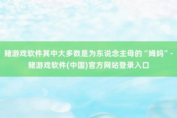 赌游戏软件其中大多数是为东说念主母的“姆妈”-赌游戏软件(中国)官方网站登录入口