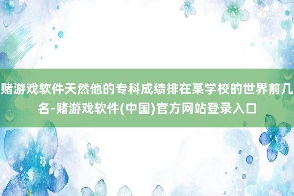 赌游戏软件天然他的专科成绩排在某学校的世界前几名-赌游戏软件(中国)官方网站登录入口
