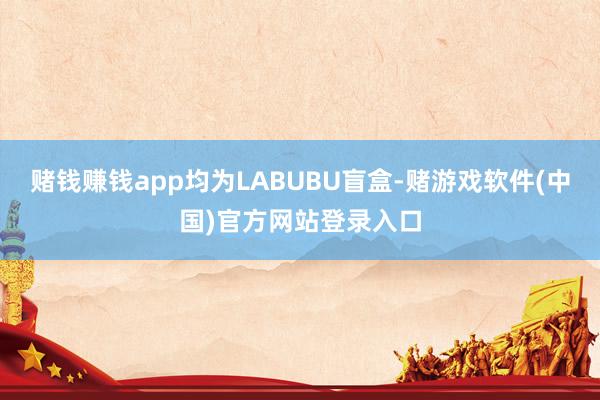 赌钱赚钱app均为LABUBU盲盒-赌游戏软件(中国)官方网站登录入口