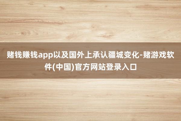 赌钱赚钱app以及国外上承认疆城变化-赌游戏软件(中国)官方网站登录入口