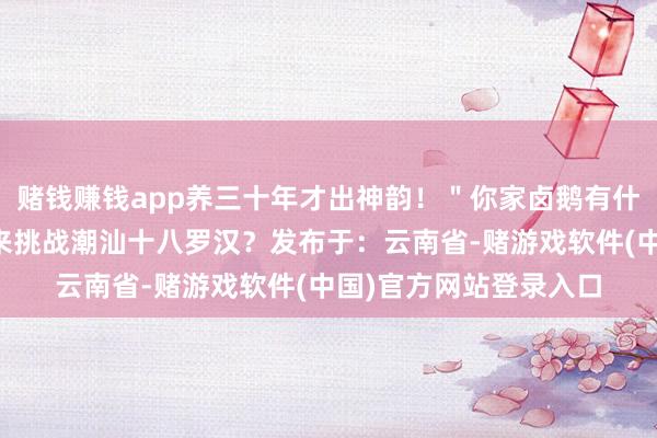 赌钱赚钱app养三十年才出神韵！＂你家卤鹅有什么独门香料？敢不敢来挑战潮汕十八罗汉？发布于：云南省-赌游戏软件(中国)官方网站登录入口