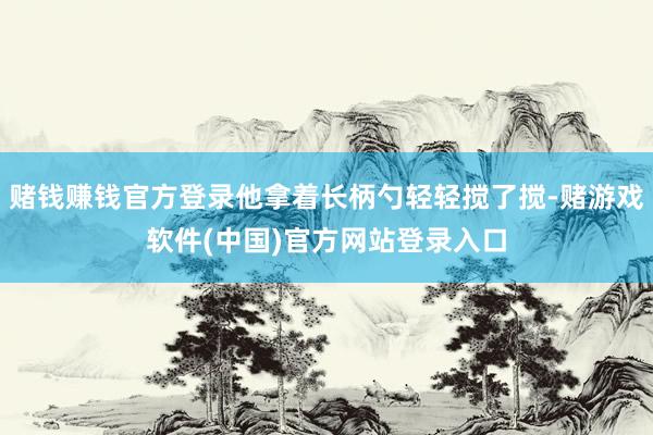 赌钱赚钱官方登录他拿着长柄勺轻轻搅了搅-赌游戏软件(中国)官方网站登录入口