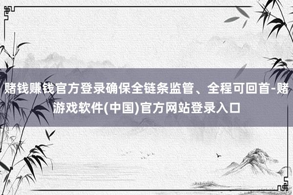 赌钱赚钱官方登录确保全链条监管、全程可回首-赌游戏软件(中国)官方网站登录入口