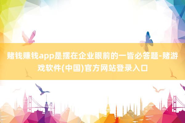 赌钱赚钱app是摆在企业眼前的一皆必答题-赌游戏软件(中国)官方网站登录入口
