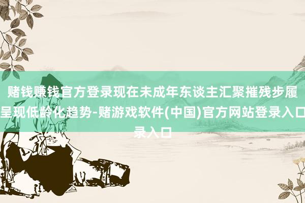 赌钱赚钱官方登录现在未成年东谈主汇聚摧残步履呈现低龄化趋势-赌游戏软件(中国)官方网站登录入口
