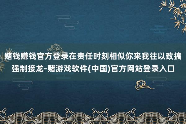 赌钱赚钱官方登录在责任时刻相似你来我往以致搞强制接龙-赌游戏软件(中国)官方网站登录入口