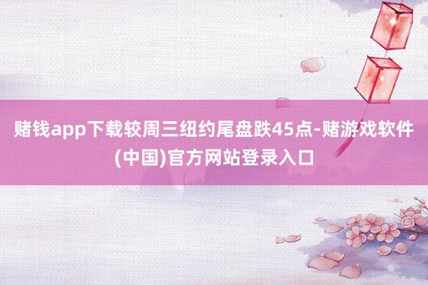 赌钱app下载较周三纽约尾盘跌45点-赌游戏软件(中国)官方网站登录入口