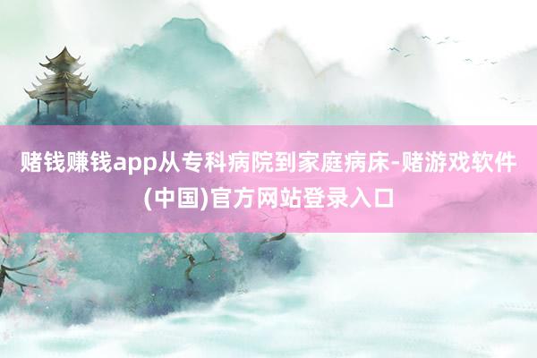 赌钱赚钱app从专科病院到家庭病床-赌游戏软件(中国)官方网站登录入口