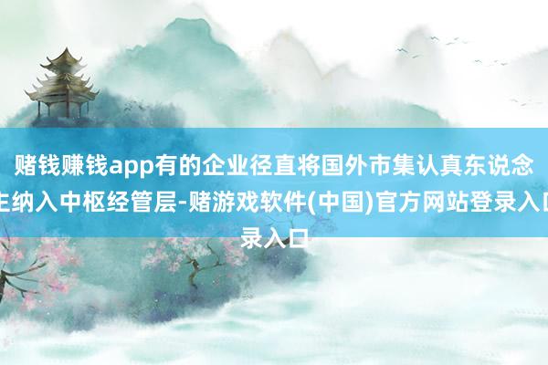 赌钱赚钱app有的企业径直将国外市集认真东说念主纳入中枢经管层-赌游戏软件(中国)官方网站登录入口