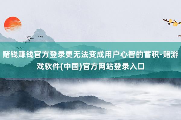 赌钱赚钱官方登录更无法变成用户心智的蓄积-赌游戏软件(中国)官方网站登录入口