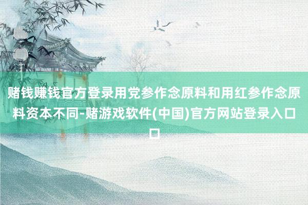 赌钱赚钱官方登录用党参作念原料和用红参作念原料资本不同-赌游戏软件(中国)官方网站登录入口
