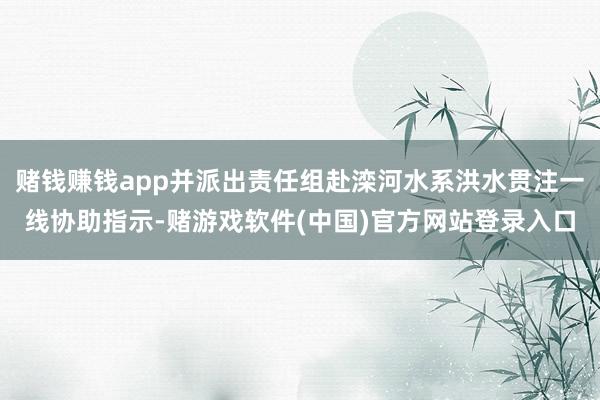 赌钱赚钱app并派出责任组赴滦河水系洪水贯注一线协助指示-赌游戏软件(中国)官方网站登录入口