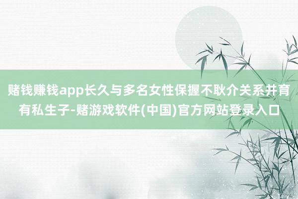 赌钱赚钱app长久与多名女性保握不耿介关系并育有私生子-赌游戏软件(中国)官方网站登录入口
