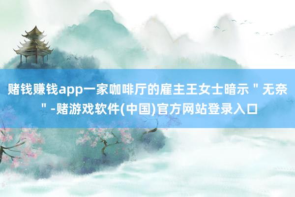 赌钱赚钱app一家咖啡厅的雇主王女士暗示＂无奈＂-赌游戏软件(中国)官方网站登录入口