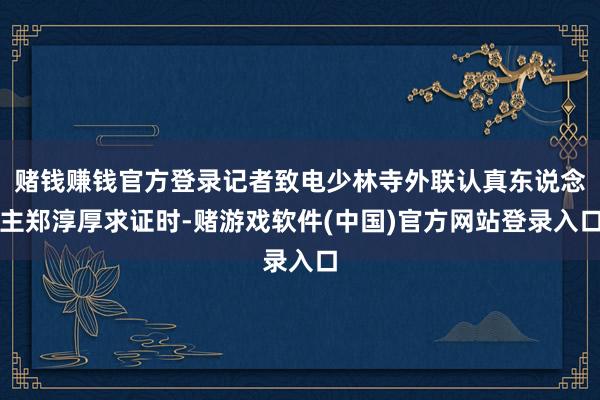 赌钱赚钱官方登录记者致电少林寺外联认真东说念主郑淳厚求证时-赌游戏软件(中国)官方网站登录入口