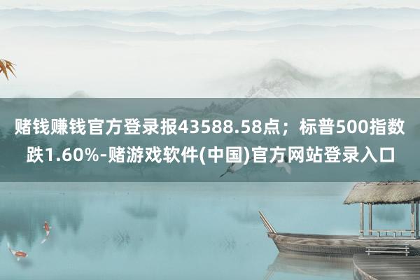 赌钱赚钱官方登录报43588.58点；标普500指数跌1.60%-赌游戏软件(中国)官方网站登录入口