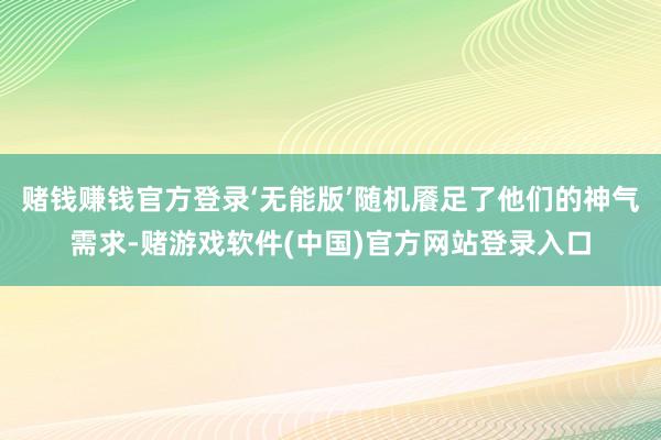 赌钱赚钱官方登录‘无能版’随机餍足了他们的神气需求-赌游戏软件(中国)官方网站登录入口