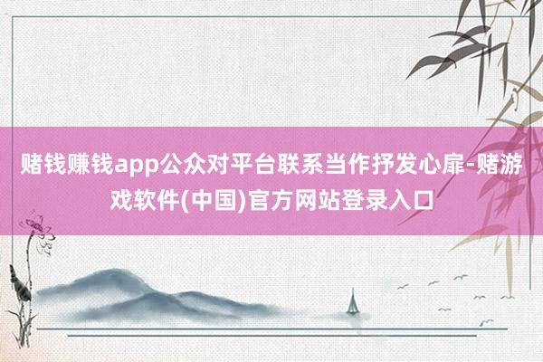 赌钱赚钱app公众对平台联系当作抒发心扉-赌游戏软件(中国)官方网站登录入口