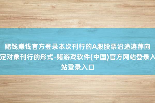 赌钱赚钱官方登录本次刊行的A股股票沿途遴荐向特定对象刊行的形式-赌游戏软件(中国)官方网站登录入口