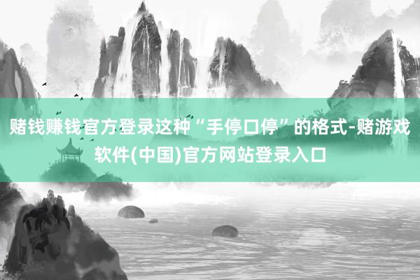 赌钱赚钱官方登录这种“手停口停”的格式-赌游戏软件(中国)官方网站登录入口