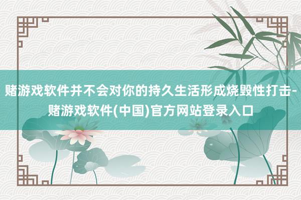 赌游戏软件并不会对你的持久生活形成烧毁性打击-赌游戏软件(中国)官方网站登录入口
