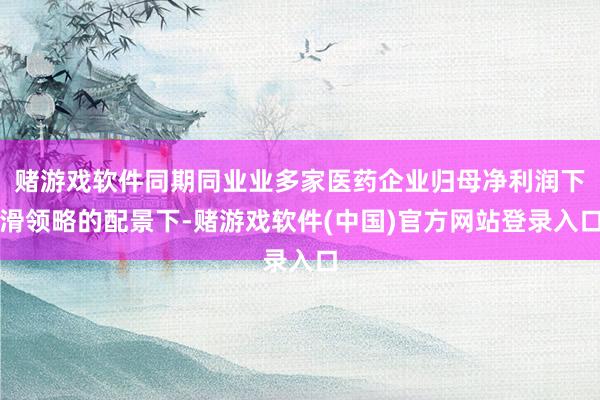 赌游戏软件同期同业业多家医药企业归母净利润下滑领略的配景下-赌游戏软件(中国)官方网站登录入口