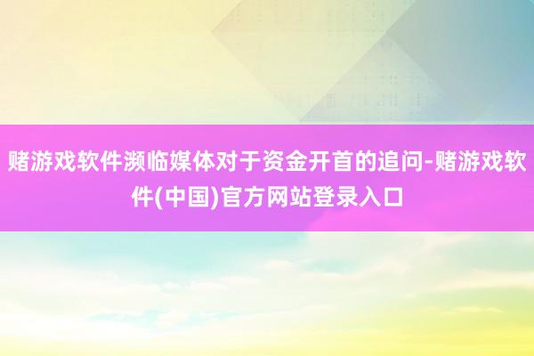 赌游戏软件濒临媒体对于资金开首的追问-赌游戏软件(中国)官方网站登录入口
