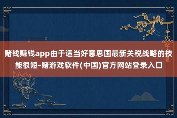 赌钱赚钱app由于适当好意思国最新关税战略的技能很短-赌游戏软件(中国)官方网站登录入口