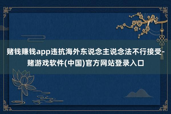 赌钱赚钱app违抗海外东说念主说念法不行接受-赌游戏软件(中国)官方网站登录入口