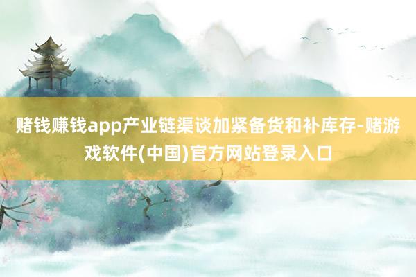 赌钱赚钱app产业链渠谈加紧备货和补库存-赌游戏软件(中国)官方网站登录入口