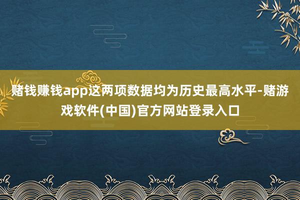 赌钱赚钱app这两项数据均为历史最高水平-赌游戏软件(中国)官方网站登录入口