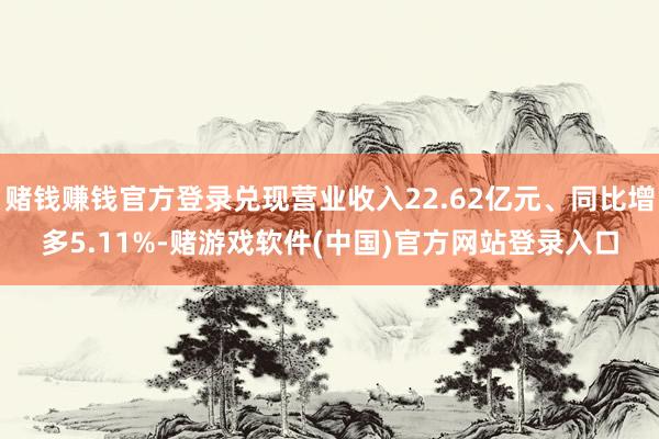 赌钱赚钱官方登录兑现营业收入22.62亿元、同比增多5.11%-赌游戏软件(中国)官方网站登录入口