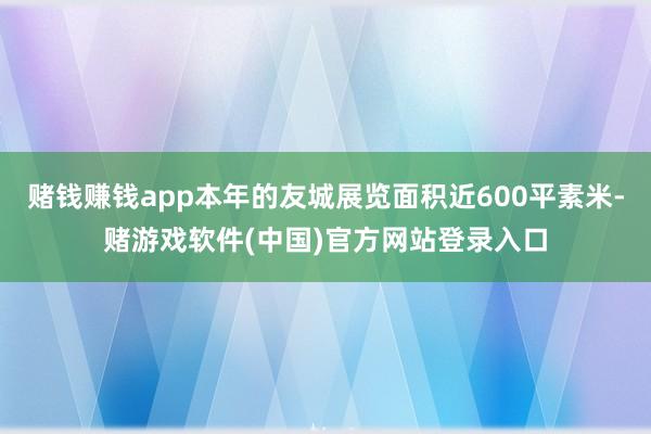 赌钱赚钱app本年的友城展览面积近600平素米-赌游戏软件(中国)官方网站登录入口