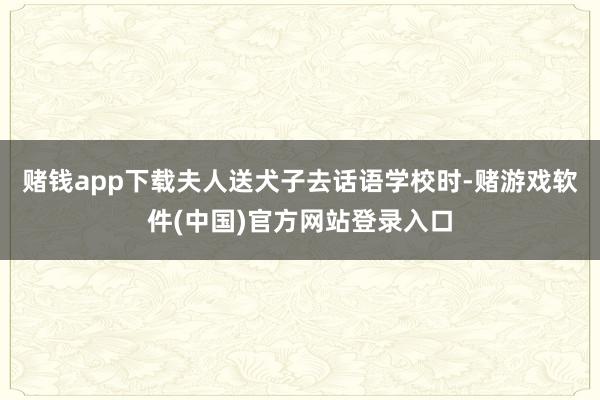 赌钱app下载夫人送犬子去话语学校时-赌游戏软件(中国)官方网站登录入口