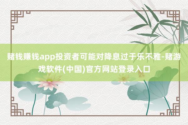 赌钱赚钱app投资者可能对降息过于乐不雅-赌游戏软件(中国)官方网站登录入口